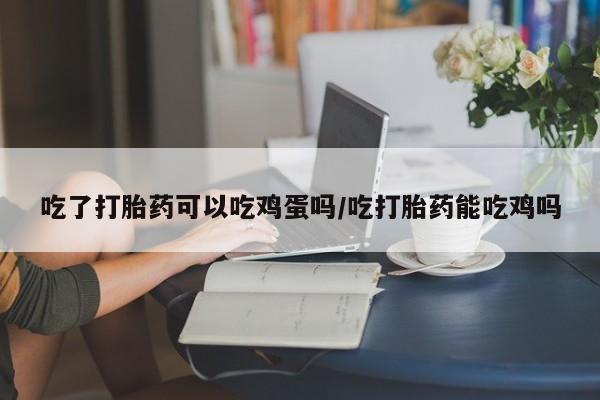 流产药怎么购买吃了打胎药可以吃鸡蛋吗/吃打胎药能吃鸡吗