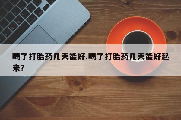 流产药怎么购买喝了打胎药几天能好.喝了打胎药几天能好起来?