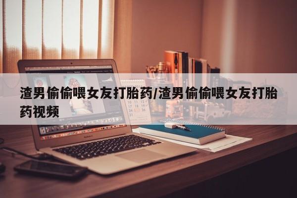流产药怎么购买渣男偷偷喂女友打胎药/渣男偷偷喂女友打胎药视频