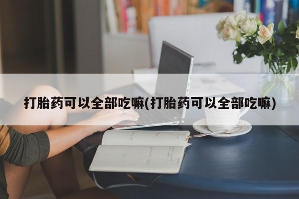 流产药怎么购买打胎药可以全部吃嘛(打胎药可以全部吃嘛)