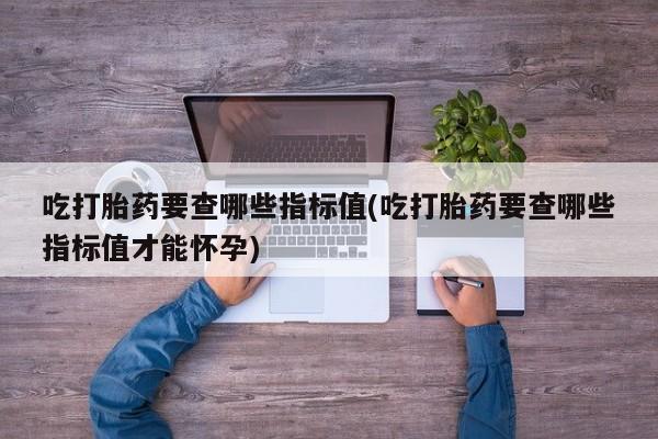 流产药怎么购买吃打胎药要查哪些指标值(吃打胎药要查哪些指标值才能怀孕)