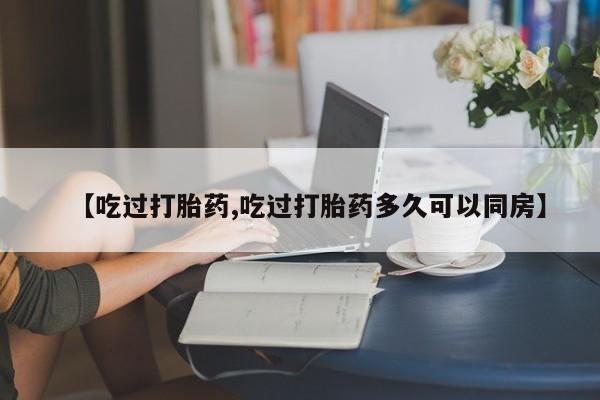 流产药怎么购买【吃过打胎药,吃过打胎药多久可以同房】