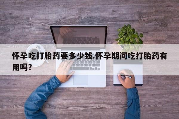 流产药怎么购买怀孕吃打胎药要多少钱.怀孕期间吃打胎药有用吗？