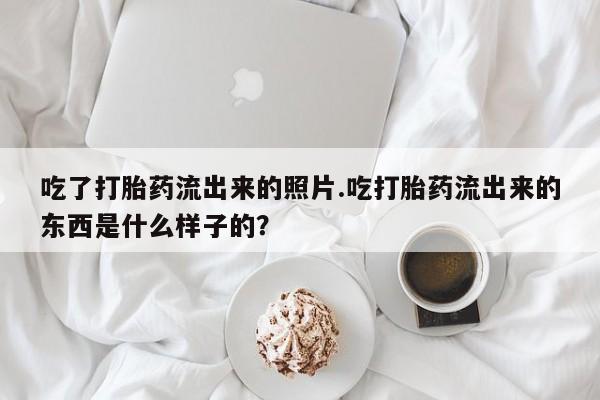 流产药怎么购买吃了打胎药流出来的照片.吃打胎药流出来的东西是什么样子的？