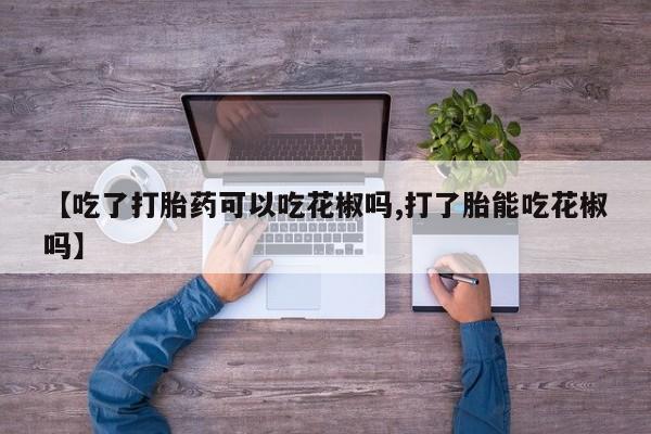 流产药怎么购买【吃了打胎药可以吃花椒吗,打了胎能吃花椒吗】