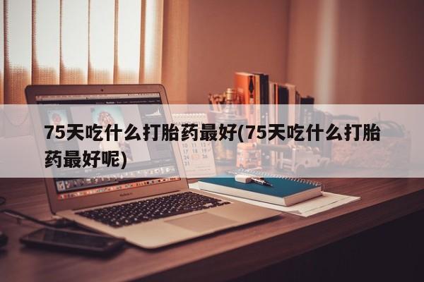 流产药怎么购买75天吃什么打胎药最好(75天吃什么打胎药最好呢)