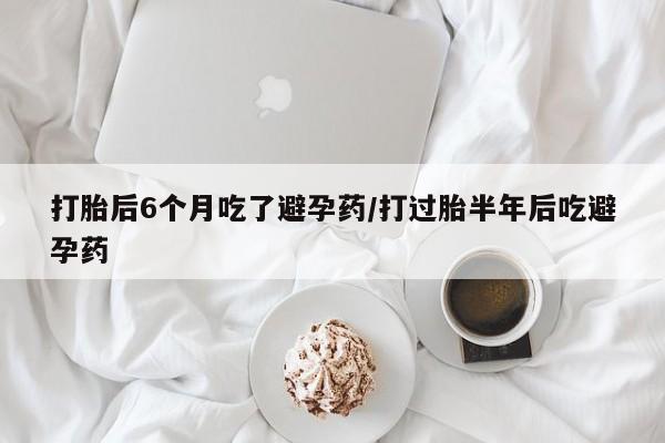 流产药怎么购买打胎后6个月吃了避孕药/打过胎半年后吃避孕药