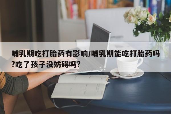流产药怎么购买哺乳期吃打胎药有影响/哺乳期能吃打胎药吗?吃了孩子没妨碍吗?
