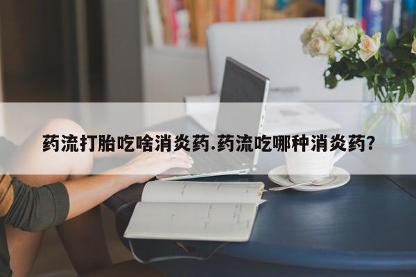 流产药怎么购买药流打胎吃啥消炎药.药流吃哪种消炎药？