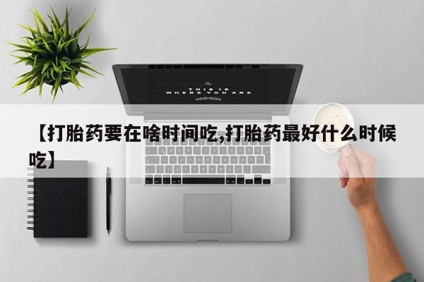 流产药怎么购买【打胎药要在啥时间吃,打胎药最好什么时候吃】