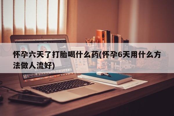 流产药怎么购买怀孕六天了打胎喝什么药(怀孕6天用什么方法做人流好)